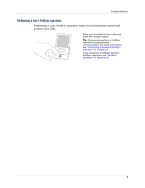 Page 19Congratulations!
5
Performing a daily HotSync operation
Performing a daily HotSync operation keeps your information current and 
protects your data. 
Place your handheld in the cradle and 
press the HotSync button. 
Tip: You can also perform a HotSync 
operation using Bluetooth 
communication. For more information, 
see“Performing a Bluetooth HotSync 
operation” in Chapter 20.
If you encounter a problem during a 
HotSync operation, see“HotSync 
problems” in Appendix B. 