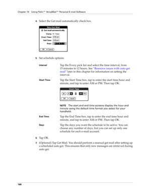 Page 182Chapter 16 Using Palm™ VersaMail™ Personal E-mail Software
168
4.Select the Get mail automatically check box.
5.Set schedule options:
6.Ta p  O K .
7.(Optional) Tap Get Mail. You should perform a manual get mail after setting up 
a scheduled auto get. This ensures that only new messages are retrieved during 
auto get.
IntervalTap the Every pick list and select the time interval, from 
15 minutes to 12 hours. See “Resource issues with auto get 
mail” later in this chapter for information on setting the...