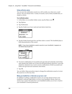 Page 184Chapter 16 Using Palm™ VersaMail™ Personal E-mail Software
170
Setting notification options
You can turn the notification sound on or off to notify you when new e-mail 
arrives. You can choose from a variety of sounds, such as birds, bumble bees, or 
simply an alarm.
To set notification options:
1.In the Inbox or on another folder screen, tap the Menu icon  .
2.Tap Options.
3.Tap Notification.
4.Tap the Notify me of new mail and mail alerts check box. 
5.Tap the Notify Sound pick list, and then select a...
