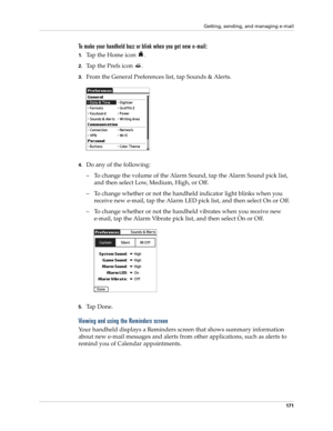 Page 185Getting, sending, and managing e-mail
171
To make your handheld buzz or blink when you get new e-mail:
1.Tap the Home icon  .
2.Tap the Prefs icon  .
3.From the General Preferences list, tap Sounds & Alerts.
4.Do any of the following:
– To change the volume of the Alarm Sound, tap the Alarm Sound pick list, 
and then select Low, Medium, High, or Off.
– To change whether or not the handheld indicator light blinks when you 
receive new e-mail, tap the Alarm LED pick list, and then select On or Off.
– To...