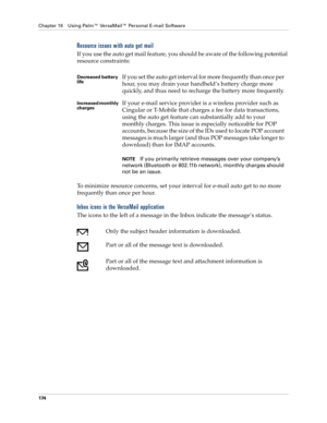 Page 188Chapter 16 Using Palm™ VersaMail™ Personal E-mail Software
174
Resource issues with auto get mail
If you use the auto get mail feature, you should be aware of the following potential 
resource constraints:
To minimize resource concerns, set your interval for e-mail auto get to no more 
frequently than once per hour.
Inbox icons in the VersaMail application
The icons to the left of a message in the Inbox indicate the message’s status.
Decreased battery 
lifeIf you set the auto get interval for more...