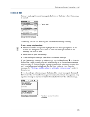 Page 189Getting, sending, and managing e-mail
175
Reading e-mail
To read e-mail, tap the e-mail message in the Inbox or the folder where the message 
is located.
Alternately, you can use the navigator for one-hand message viewing.
To read a message using the navigator:
1.Press Select on the navigator to highlight the first message displayed on the 
screen, and then press Up or Down to scroll one message at a time to the 
message you want to read.
2.Press Select to open the message.
3.After reading the message,...