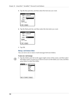 Page 196Chapter 16 Using Palm™ VersaMail™ Personal E-mail Software
182
5.Tap the Size pick list, and then select the font size you want.
6.Tap the Style pick list, and then select the font style you want.
7.Ta p  O K .
Moving e-mail between folders
You can move one or more e-mail messages between folders. 
To move one e-mail message:
1.Tap the folders pick list in the upper-right corner of the screen, and then select 
the folder name; or, press Up or Down to move to the folder you want, and then 
press Select to...