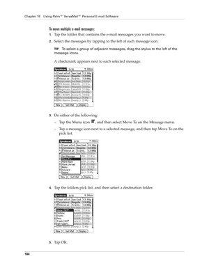 Page 198Chapter 16 Using Palm™ VersaMail™ Personal E-mail Software
184
To move multiple e-mail messages:
1.Tap the folder that contains the e-mail messages you want to move.
2.Select the messages by tapping to the left of each message icon.
TIPTo select a group of adjacent messages, drag the stylus to the left of the 
message icons. 
A checkmark appears next to each selected message.
3.Do either of the following:
– Tap the Menu icon  , and then select Move To on the Message menu.
– Tap a message icon next to a...