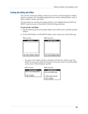 Page 199Getting, sending, and managing e-mail
185
Creating and editing mail folders
You can also create new folders so that you can store e-mail messages by subject, 
person, or project. The VersaMail application has certain existing folders, such as 
Inbox, Outbox, Drafts, and Trash. 
The procedure for creating and editing folders varies slightly between POP and 
IMAP e-mail accounts, as described in the following procedure.
To create and edit e-mail folders:
1.Tap the folders pick list in the upper-right...