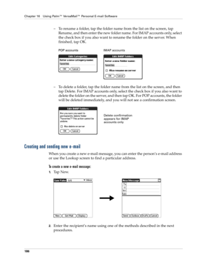 Page 200Chapter 16 Using Palm™ VersaMail™ Personal E-mail Software
186
– To rename a folder, tap the folder name from the list on the screen, tap 
Rename, and then enter the new folder name. For IMAP accounts only, select 
the check box if you also want to rename the folder on the server. When 
finished, tap OK.
– To delete a folder, tap the folder name from the list on the screen, and then 
tap Delete. For IMAP accounts only, select the check box if you also want to 
delete the folder on the server, and then...
