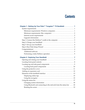Page 3iii
Chapter 1: Setting Up Your Palm™ Tungsten™ T3 Handheld . . . . . . . . . . .  1
System requirements   . . . . . . . . . . . . . . . . . . . . . . . . . . . . . . . . . . . . . . . . . . . . . . . .  1
Minimum requirements: Windows computers  . . . . . . . . . . . . . . . . . . . . . . . .  1
Minimum requirements: Mac computers  . . . . . . . . . . . . . . . . . . . . . . . . . . . . .  2
Internet access requirements   . . . . . . . . . . . . . . . . . . . . . . . . . . . . . . . . . . . . . . .  2...