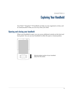 Page 217
CHAPTER 2
Exploring Your Handheld
Your Palm™ Tungsten™ T3 handheld can help you stay organized, on time, and 
in communication while you are away from your desk. 
Opening and closing your handheld
When your handheld is open, you can access additional controls on the front and 
back panels. You can use your handheld in either the open or closed position.
Slide the bottom portion of your handheld 
away from the screen.  