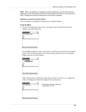 Page 201Getting, sending, and managing e-mail
187
NOTEWhen you address a message to several recipients, you do not see all the 
recipients on the To list because the list is truncated on the To line. If you tap the To 
field, a dialog box shows all recipients for the current message.
Addressing a message by typing the address
You can address a message by entering the complete address.
To enter the address:
1.On the New Message screen, tap or navigate to the To field and enter the 
address, and then tap Done....