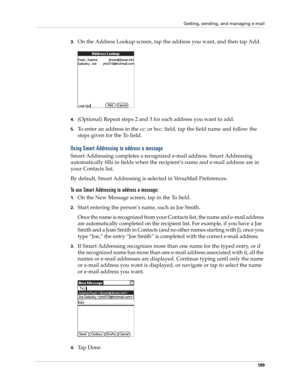 Page 203Getting, sending, and managing e-mail
189
3.On the Address Lookup screen, tap the address you want, and then tap Add.
4.(Optional) Repeat steps 2 and 3 for each address you want to add.
5.To enter an address in the cc: or bcc: field, tap the field name and follow the 
steps given for the To field.
Using Smart Addressing to address a message
Smart Addressing completes a recognized e-mail address. Smart Addressing 
automatically fills in fields when the recipient’s name and e-mail address are in 
your...