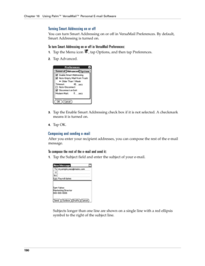 Page 204Chapter 16 Using Palm™ VersaMail™ Personal E-mail Software
190
Turning Smart Addressing on or off
You can turn Smart Addressing on or off in VersaMail Preferences. By default, 
Smart Addressing is turned on.
To turn Smart Addressing on or off in VersaMail Preferences:
1.Tap the Menu icon  , tap Options, and then tap Preferences. 
2.Tap Advanced.
3.Tap the Enable Smart Addressing check box if it is not selected. A checkmark 
means it is turned on.
4.Ta p  O K .
Composing and sending e-mail
After you enter...