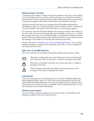 Page 207Getting, sending, and managing e-mail
193
Modifying messages in the Outbox
A message in the Outbox waiting for the next automatic send retry can be edited, 
moved, or deleted. However, if you edit the message, you will need to perform a 
manual send in order to send the message. If the manual send fails, you can choose 
to store the message in the Outbox to await the next automatic send retry. 
During automatic send retry, any message that the VersaMail application is 
attempting to send is in a locked...