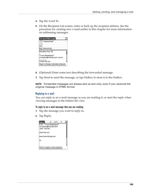 Page 209Getting, sending, and managing e-mail
195
4.Tap the word To. 
5.On the Recipient List screen, enter or look up the recipient address. See the 
procedure for creating new e-mail earlier in this chapter for more information 
on addressing messages. 
6.(Optional) Enter some text describing the forwarded message.
7.Tap Send to send the message, or tap Outbox to store it in the Outbox. 
NOTEForwarded messages are always sent as text only, even if you received the 
original message in HTML format.
Replying to...