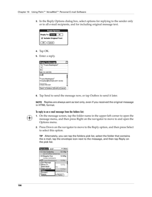 Page 210Chapter 16 Using Palm™ VersaMail™ Personal E-mail Software
196
3.In the Reply Options dialog box, select options for replying to the sender only 
or to all e-mail recipients, and for including original message text.
4.Ta p  O K .
5.Enter a reply. 
6.Tap Send to send the message now, or tap Outbox to send it later. 
NOTEReplies are always sent as text only, even if you received the original message 
in HTML format.
To reply to an e-mail message from the folders list:
1.On the message screen, tap the...