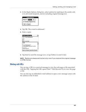 Page 211Getting, sending, and managing e-mail
197
3.In the Reply Options dialog box, select options for replying to the sender only 
or to all e-mail recipients, and for including original message text.
4.Tap OK. The e-mail is addressed. 
5.Enter a reply.
6.Tap Send to send the message now, or tap Outbox to send it later. 
NOTEReplies are always sent as text only, even if you received the original message 
in HTML format.
Working with URLs
You can tap a URL in a received message to view the web page or file...