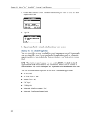 Page 218Chapter 16 Using Palm™ VersaMail™ Personal E-mail Software
204
3.On the Attachments screen, select the attachment you want to save, and then 
tap Save To Card.
4.Ta p  O K .
5.Repeat steps 3 and 4 for each attachment you want to save.
Attaching files from a handheld application
You can attach files on your handheld to e-mail messages you send. For example, 
you can attach files from the various handheld applications, such as a Calendar 
appointment (.vcs/.ics), tasks in the Tasks application (.vcs/.ics),...