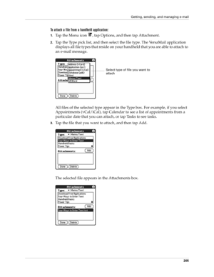 Page 219Getting, sending, and managing e-mail
205
To attach a file from a handheld application:
1.Tap the Menu icon  , tap Options, and then tap Attachment.
2.Tap the Type pick list, and then select the file type. The VersaMail application 
displays all file types that reside on your handheld that you are able to attach to 
an e-mail message. 
All files of the selected type appear in the Type box. For example, if you select 
Appointments (vCal/iCal), tap Calendar to see a list of appointments from a 
particular...