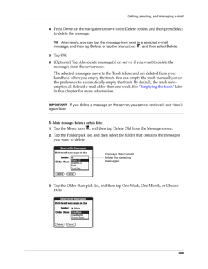 Page 223Getting, sending, and managing e-mail
209
4.Press Down on the navigator to move to the Delete option, and then press Select 
to delete the message.
TIPAlternately, you can tap the message icon next to a selected e-mail 
message, and then tap Delete, or tap the 
Menu icon , and then select Delete. 
5.Ta p  O K .
6.(Optional) Tap Also delete message(s) on server if you want to delete the 
messages from the server now.
The selected messages move to the Trash folder and are deleted from your 
handheld when...