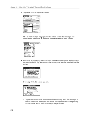 Page 226Chapter 16 Using Palm™ VersaMail™ Personal E-mail Software
212
3.Tap Mark Read or tap Mark Unread.
TIPTo mark multiple messages, tap the bullets next to the messages you 
want, tap the Menu
 icon , and then select Mark Read or Mark Unread.
4.For IMAP accounts only: Tap Handheld to mark the messages as read or unread 
on your handheld. Tap Both to mark the messages on both the handheld and the 
server.
If you tap Both, this screen appears. 
– Tap OK to connect with the server and immediately mark the...