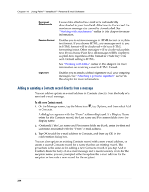 Page 228Chapter 16 Using Palm™ VersaMail™ Personal E-mail Software
214
Adding or updating a Contacts record directly from a message
You can add or update an e-mail address in Contacts directly from the body of a 
received e-mail message.
To add a new Contacts record:
1.On the Message screen, tap the Menu icon  , tap Options, and then select Add 
to Contacts.
A dialog box appears with the “From” address displayed. If a Display Name 
exists for this Contacts record, the Last name and First name fields show the...