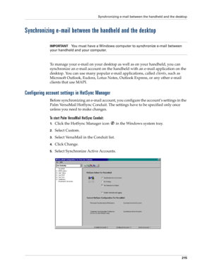 Page 229Synchronizing e-mail between the handheld and the desktop
215
Synchronizing e-mail between the handheld and the desktop
IMPORTANTYou must have a Windows computer to synchronize e-mail between 
your handheld and your computer.
To manage your e-mail on your desktop as well as on your handheld, you can 
synchronize an e-mail account on the handheld with an e-mail application on the 
desktop. You can use many popular e-mail applications, called clients, such as 
Microsoft Outlook, Eudora, Lotus Notes,...