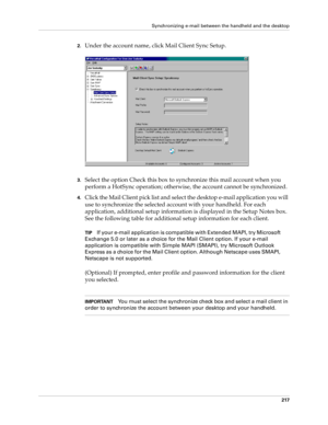 Page 231Synchronizing e-mail between the handheld and the desktop
217
2.Under the account name, click Mail Client Sync Setup.
3.Select the option Check this box to synchronize this mail account when you 
perform a HotSync operation; otherwise, the account cannot be synchronized.
4.Click the Mail Client pick list and select the desktop e-mail application you will 
use to synchronize the selected account with your handheld. For each 
application, additional setup information is displayed in the Setup Notes box....