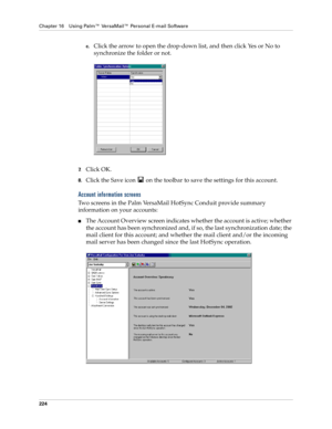 Page 238Chapter 16 Using Palm™ VersaMail™ Personal E-mail Software
224
c.Click the arrow to open the drop-down list, and then click Yes or No to 
synchronize the folder or not.
7.Click OK.
8.Click the Save icon   on the toolbar to save the settings for this account.
Account information screens
Two screens in the Palm VersaMail HotSync Conduit provide summary 
information on your accounts:
nThe Account Overview screen indicates whether the account is active; whether 
the account has been synchronized and, if so,...