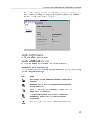 Page 239Synchronizing e-mail between the handheld and the desktop
225
nThe Handheld Settings Overview screen lists the server protocol, display name, 
e-mail address, incoming and outgoing mail server addresses, and whether 
APOP or ESMTP authentication is required.
To view the Account Overview screen:
nClick the selected account name.
To view the Handheld Settings Overview screen:
nUnder the selected account name, click Handheld Settings.
Palm VersaMail HotSync Conduit shortcuts
You can use the icons in the...