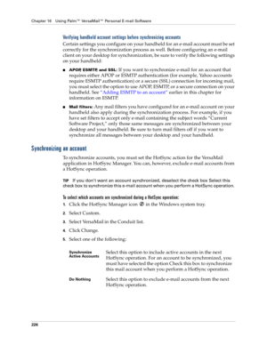 Page 240Chapter 16 Using Palm™ VersaMail™ Personal E-mail Software
226
Verifying handheld account settings before synchronizing accounts
Certain settings you configure on your handheld for an e-mail account must be set 
correctly for the synchronization process as well. Before configuring an e-mail 
client on your desktop for synchronization, be sure to verify the following settings 
on your handheld:
nAPOP, ESMTP, and SSL: If you want to synchronize e-mail for an account that 
requires either APOP or ESMTP...