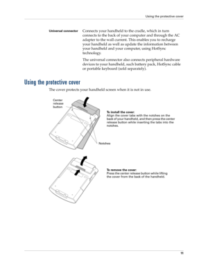 Page 25Using the protective cover
11
Using the protective cover
The cover protects your handheld screen when it is not in use. 
Universal connectorConnects your handheld to the cradle, which in turn 
connects to the back of your computer and through the AC 
adapter to the wall current. This enables you to recharge 
your handheld as well as update the information between 
your handheld and your computer, using HotSync 
technology. 
The universal connector also connects peripheral hardware 
devices to your...