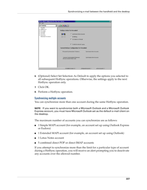 Page 241Synchronizing e-mail between the handheld and the desktop
227
6.(Optional) Select Set Selection As Default to apply the options you selected to 
all subsequent HotSync operations. Otherwise, the settings apply to the next 
HotSync operation only.
7.Click OK.
8.Perform a HotSync operation.
Synchronizing multiple accounts
You can synchronize more than one account during the same HotSync operation.
NOTEIf you want to synchronize both a Microsoft Outlook and a Microsoft Outlook 
Express account, you must...