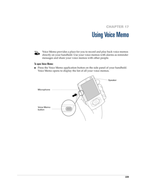 Page 243229
CHAPTER 17
Using Voice Memo
Voice Memo provides a place for you to record and play back voice memos 
directly on your handheld. Use your voice memos with alarms as reminder 
messages and share your voice memos with other people.
To open Voice Memo:
nPress the Voice Memo application button on the side panel of your handheld. 
Voice Memo opens to display the list of all your voice memos.
Voice Memo 
buttonSpeaker
Microphone 