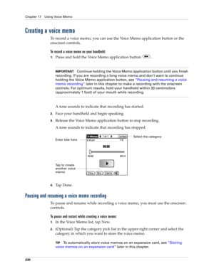 Page 244Chapter 17 Using Voice Memo
230
Creating a voice memo
To record a voice memo, you can use the Voice Memo application button or the 
onscreen controls. 
To record a voice memo on your handheld:
1.Press and hold the Voice Memo application button  .
IMPORTANTContinue holding the Voice Memo application button until you finish 
recording. If you are recording a long voice memo and don’t want to continue 
holding the Voice Memo application button, see “Pausing and resuming a voice 
memo recording” later in...