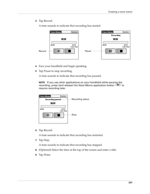 Page 245Creating a voice memo
231
3.Ta p  R e c o r d .
A tone sounds to indicate that recording has started.
4.Face your handheld and begin speaking.
5.Tap Pause to stop recording.
A tone sounds to indicate that recording has paused. 
NOTEIf you use other applications on your handheld while pausing the 
recording, press (and release) the Voice Memo application button   to 
resume recording later.
6.Ta p  R e c o r d .
A tone sounds to indicate that recording has restarted.
7.Tap Stop.
A tone sounds to indicate...