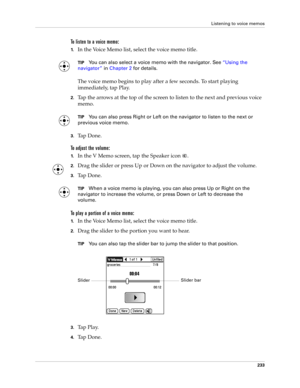Page 247Listening to voice memos
233
To listen to a voice memo:
1.In the Voice Memo list, select the voice memo title.
TIPYou can also select a voice memo with the navigator. See“Using the 
navigator” in Chapter 2 for details.
 
The voice memo begins to play after a few seconds. To start playing 
immediately, tap Play.
2.Tap the arrows at the top of the screen to listen to the next and previous voice 
memo.
TIPYou can also press Right or Left on the navigator to listen to the next or 
previous voice memo.
3.Ta p...