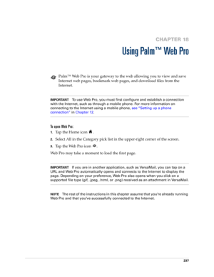 Page 251237
CHAPTER 18
Using Palm™ Web Pro
Palm™ Web Pro is your gateway to the web allowing you to view and save 
Internet web pages, bookmark web pages, and download files from the 
Internet.
IMPORTANTTo use Web Pro, you must first configure and establish a connection 
with the Internet, such as through a mobile phone. For more information on 
connecting to the Internet using a mobile phone, see “Setting up a phone 
connection” in Chapter 12.
To open Web Pro:
1.Tap the Home icon  .
2.Select All in the Category...