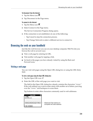 Page 253Browsing the web on your handheld
239
To disconnect from the Internet:
1.Tap the Menu icon  .
2.Tap Disconnect in the Page menu.
To connect to the Internet:
1.Tap the Menu icon  .
2.Select Connect in the Page menu.
The Service Connection Progress dialog opens. 
3.If the connection is not established, do one of the following:
– Tap Cancel to stop the connection process. 
– Tap Change Network to select a different service to connect to.
Browsing the web on your handheld
Just like the web browser you use on...