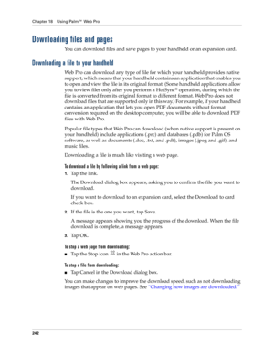 Page 256Chapter 18 Using Palm™ Web Pro
242
Downloading files and pages
You can download files and save pages to your handheld or an expansion card.
Downloading a file to your handheld
Web Pro can download any type of file for which your handheld provides native 
support, which means that your handheld contains an application that enables you 
to open and view the file in its original format. (Some handheld applications allow 
you to view files only after you perform a HotSync
® operation, during which the 
file...