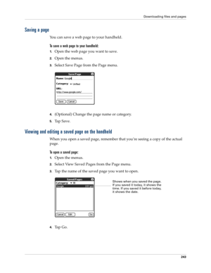 Page 257Downloading files and pages
243
Saving a page
You can save a web page to your handheld.
To save a web page to your handheld:
1.Open the web page you want to save.
2.Open the menus.
3.Select Save Page from the Page menu.
4.(Optional) Change the page name or category.
5.Ta p  S a v e .
Viewing and editing a saved page on the handheld
When you open a saved page, remember that you’re seeing a copy of the actual 
page. 
To open a saved page:
1.Open the menus.
2.Select View Saved Pages from the Page menu....