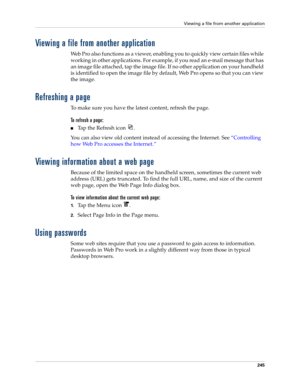 Page 259Viewing a file from another application
245
Viewing a file from another application
Web Pro also functions as a viewer, enabling you to quickly view certain files while 
working in other applications. For example, if you read an e-mail message that has 
an image file attached, tap the image file. If no other application on your handheld 
is identified to open the image file by default, Web Pro opens so that you can view 
the image.
Refreshing a page
To make sure you have the latest content, refresh the...