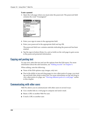 Page 260Chapter 18 Using Palm™ Web Pro
246
To enter a password:
1.Open the web page where you must enter the password. The password field 
contains the word “Unassigned.”
2.Enter your sign-in name in the appropriate field.
3.Enter your password in the appropriate field and tap OK.
The password field now contains asterisks indicating the password has been 
entered.
4.Tap the sign-in button (Enter, Go, and so forth) on the web page to gain access 
to the password-protected information.
Copying and pasting text 
To...