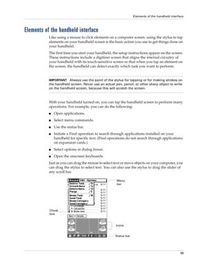 Page 27Elements of the handheld interface
13
Elements of the handheld interface
Like using a mouse to click elements on a computer screen, using the stylus to tap 
elements on your handheld screen is the basic action you use to get things done on 
your handheld.
The first time you start your handheld, the setup instructions appear on the screen. 
These instructions include a digitizer screen that aligns the internal circuitry of 
your handheld with its touch-sensitive screen so that when you tap an element on...