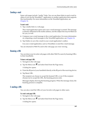 Page 261Communicating with other users
247
Sending e-mail
Some web pages include “mailto” links. You can use these links to send e-mail to 
others if you use the VersaMail™ application or another application that supports 
this functionality. For more information on the VersaMail application, see 
Chapter 16.
To send e-mail:
1.Tap a mailto link in a web page.
The e-mail application opens and a new e-mail message is created. The message 
is already addressed to the mailto address, and the subject line may be...