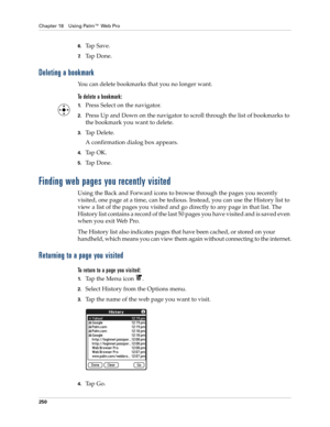 Page 264Chapter 18 Using Palm™ Web Pro
250
6.Ta p  S a v e .
7.Ta p  D o n e .
Deleting a bookmark
You can delete bookmarks that you no longer want.
To delete a bookmark:
1.Press Select on the navigator.
2.Press Up and Down on the navigator to scroll through the list of bookmarks to 
the bookmark you want to delete.
3.Tap Delete.
A confirmation dialog box appears.
4.Ta p  O K .
5.Ta p  D o n e .
Finding web pages you recently visited
Using the Back and Forward icons to browse through the pages you recently...