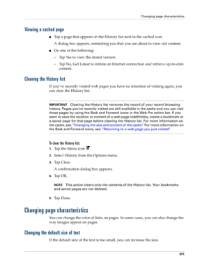 Page 265Changing page characteristics
251
Viewing a cached page
nTap a page that appears in the History list next to the cached icon.
A dialog box appears, reminding you that you are about to view old content.
nDo one of the following:
– Tap Yes to view the stored version.
– Tap No, Get Latest to initiate an Internet connection and retrieve up-to-date 
content.
Clearing the History list
If you’ve recently visited web pages you have no intention of visiting again, you 
can clear the History list....