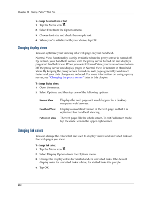 Page 266Chapter 18 Using Palm™ Web Pro
252
To change the default size of text:
1.Tap the Menu icon  .
2.Select Font from the Options menu.
3.Choose font size and check the sample text.
4.When you’re satisfied with your choice, tap OK.
Changing display views
You can optimize your viewing of a web page on your handheld.
Normal View functionality is only available when the proxy server is turned off. 
By default, your handheld comes with the proxy server turned on and displays 
pages in Handheld view. When you...