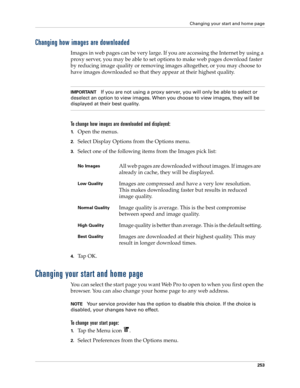 Page 267Changing your start and home page
253
Changing how images are downloaded
Images in web pages can be very large. If you are accessing the Internet by using a 
proxy server, you may be able to set options to make web pages download faster 
by reducing image quality or removing images altogether, or you may choose to 
have images downloaded so that they appear at their highest quality. 
IMPORTANTIf you are not using a proxy server, you will only be able to select or 
deselect an option to view images. When...