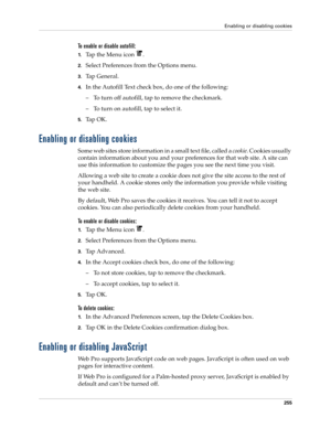 Page 269Enabling or disabling cookies
255
To enable or disable autofill:
1.Tap the Menu icon  .
2.Select Preferences from the Options menu.
3.Tap General.
4.In the Autofill Text check box, do one of the following:
– To turn off autofill, tap to remove the checkmark.
– To turn on autofill, tap to select it.
5.Ta p  O K .
Enabling or disabling cookies
Some web sites store information in a small text file, called a cookie. Cookies usually 
contain information about you and your preferences for that web site. A site...
