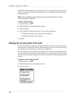 Page 270Chapter 18 Using Palm™ Web Pro
256
If Web Pro is configured for a non-Palm proxy server or to operate without a proxy 
server, JavaScript is enabled by default, but you can disable JavaScript using the 
procedure below.
NOTESome JavaScript implementations are not supported, such as mouse 
rollovers and form validation.
To enable or disable JavaScript:
1.Tap the Menu icon  .
2.Select Preferences from the Options menu.
3.Tap Advanced.
4.In the Enable JavaScript check box, do one of the following:
– To...
