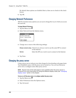 Page 272Chapter 18 Using Palm™ Web Pro
258
By default, these options are disabled (that is, there are no checks in the check 
boxes).
5.Ta p  O K .
Changing Network Preferences
Web Pro includes many options you can use to change the way in which you access 
the network.
To change Network Preferences:
1.Tap the Menu icon  .
2.Select Network from the Options menu.
3.Change one or more of the following settings:
4.Ta p  D o n e .
Changing the proxy server
Using a proxy server reduces your data charges by...